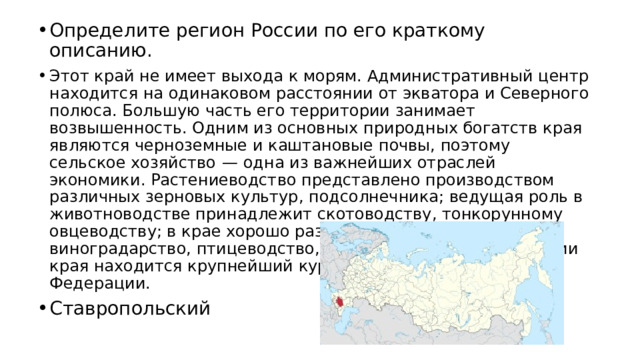 Определите регион России по его краткому описанию. Этот край не имеет выхода к морям. Административный центр находится на одинаковом расстоянии от экватора и Северного полюса. Бoльшую часть его территории занимает возвышенность. Одним из основных природных богатств края являются черноземные и каштановые почвы, поэтому сельское хозяйство  — одна из важнейших отраслей экономики. Растениеводство представлено производством различных зерновых культур, подсолнечника; ведущая роль в животноводстве принадлежит скотоводству, тонкорунному овцеводству; в крае хорошо развиты садоводство, виноградарство, птицеводство, свиноводство. На территории края находится крупнейший курортный регион Российской Федерации. Ставропольский 