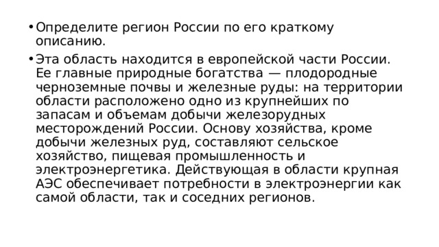 Определите регион России по его краткому описанию. Эта область находится в европейской части России. Ее главные природные богатства  — плодородные черноземные почвы и железные руды: на территории области расположено одно из крупнейших по запасам и объемам добычи железорудных месторождений России. Основу хозяйства, кроме добычи железных руд, составляют сельское хозяйство, пищевая промышленность и электроэнергетика. Действующая в области крупная АЭС обеспечивает потребности в электроэнергии как самой области, так и соседних регионов. 