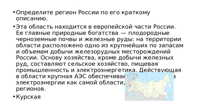 Определите регион России по его краткому описанию. Эта область находится в европейской части России. Ее главные природные богатства  — плодородные черноземные почвы и железные руды: на территории области расположено одно из крупнейших по запасам и объемам добычи железорудных месторождений России. Основу хозяйства, кроме добычи железных руд, составляют сельское хозяйство, пищевая промышленность и электроэнергетика. Действующая в области крупная АЭС обеспечивает потребности в электроэнергии как самой области, так и соседних регионов. Курская 