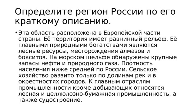 Определите регион России по его краткому описанию. Эта область расположена в Европейской части страны. Её территория имеет равнинный рельеф. Её главными природными богатствами являются лесные ресурсы, месторождения алмазов и бокситов. На морском шельфе обнаружены крупные запасы нефти и природного газа. Плотность населения ниже средней по России. Сельское хозяйство развито только по долинам рек и в окрестностях городов. К главным отраслям промышленности кроме добывающих относятся лесная и целлюлозно-бумажная промышленность, а также судостроение. 