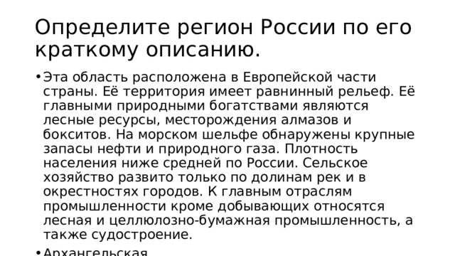 Определите регион России по его краткому описанию. Эта область расположена в Европейской части страны. Её территория имеет равнинный рельеф. Её главными природными богатствами являются лесные ресурсы, месторождения алмазов и бокситов. На морском шельфе обнаружены крупные запасы нефти и природного газа. Плотность населения ниже средней по России. Сельское хозяйство развито только по долинам рек и в окрестностях городов. К главным отраслям промышленности кроме добывающих относятся лесная и целлюлозно-бумажная промышленность, а также судостроение. Архангельская 