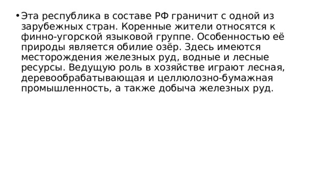 Эта республика в составе РФ граничит с одной из зарубежных стран. Коренные жители относятся к финно-угорской языковой группе. Особенностью её природы является обилие озёр. Здесь имеются месторождения железных руд, водные и лесные ресурсы. Ведущую роль в хозяйстве играют лесная, деревообрабатывающая и целлюлозно-бумажная промышленность, а также добыча железных руд. 