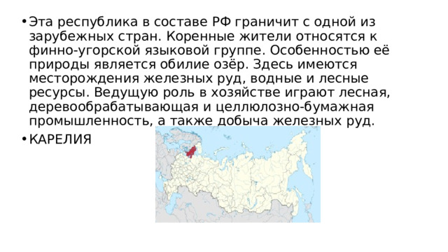 Эта республика в составе РФ граничит с одной из зарубежных стран. Коренные жители относятся к финно-угорской языковой группе. Особенностью её природы является обилие озёр. Здесь имеются месторождения железных руд, водные и лесные ресурсы. Ведущую роль в хозяйстве играют лесная, деревообрабатывающая и целлюлозно-бумажная промышленность, а также добыча железных руд. КАРЕЛИЯ 