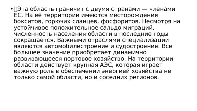  Эта область граничит с двумя странами — членами ЕС. На её территории имеются месторождения бокситов, горючих сланцев, фосфоритов. Несмотря на устойчивое положительное сальдо миграций, численность населения области в последние годы сокращается. Важными отраслями специализации являются автомобилестроение и судостроение. Всё большее значение приобретает динамично развивающееся портовое хозяйство. На территории области действует крупная АЭС, которая играет важную роль в обеспечении энергией хозяйства не только самой области, но и соседних регионов. 
