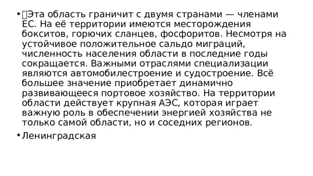  Эта область граничит с двумя странами — членами ЕС. На её территории имеются месторождения бокситов, горючих сланцев, фосфоритов. Несмотря на устойчивое положительное сальдо миграций, численность населения области в последние годы сокращается. Важными отраслями специализации являются автомобилестроение и судостроение. Всё большее значение приобретает динамично развивающееся портовое хозяйство. На территории области действует крупная АЭС, которая играет важную роль в обеспечении энергией хозяйства не только самой области, но и соседних регионов. Ленинградская 