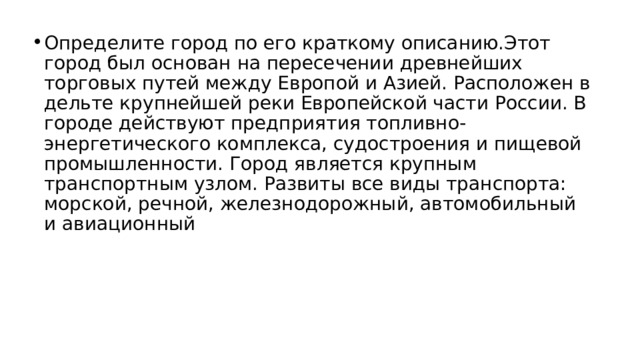 Определите город по его краткому описанию.Этот город был основан на пересечении древнейших торговых путей между Европой и Азией. Расположен в дельте крупнейшей реки Европейской части России. В городе действуют предприятия топливно-энергетического комплекса, судостроения и пищевой промышленности. Город является крупным транспортным узлом. Развиты все виды транспорта: морской, речной, железнодорожный, автомобильный и авиационный 