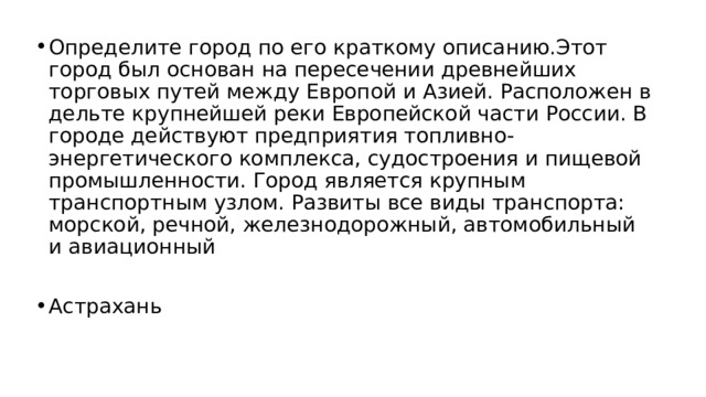 Определите город по его краткому описанию.Этот город был основан на пересечении древнейших торговых путей между Европой и Азией. Расположен в дельте крупнейшей реки Европейской части России. В городе действуют предприятия топливно-энергетического комплекса, судостроения и пищевой промышленности. Город является крупным транспортным узлом. Развиты все виды транспорта: морской, речной, железнодорожный, автомобильный и авиационный Астрахань 