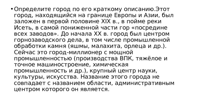 Определите город по его краткому описанию.Этот город, находящийся на границе Европы и Азии, был заложен в первой половине XIX в., в пойме реки Исеть, в самой пониженной части гор «посредине всех заводов». До начала XX в. город был центром горнозаводского дела, в том числе промышленной обработки камня (яшмы, малахита, орлеца и др.). Сейчас это город-миллионер с мощной промышленностью (производства ВПК, тяжёлое и точное машиностроение, химическая промышленность и др.), крупный центр науки, культуры, искусства. Название этого города не совпадает с названием области, административным центром которого он является. 