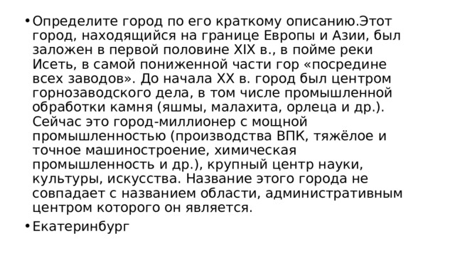 Определите город по его краткому описанию.Этот город, находящийся на границе Европы и Азии, был заложен в первой половине XIX в., в пойме реки Исеть, в самой пониженной части гор «посредине всех заводов». До начала XX в. город был центром горнозаводского дела, в том числе промышленной обработки камня (яшмы, малахита, орлеца и др.). Сейчас это город-миллионер с мощной промышленностью (производства ВПК, тяжёлое и точное машиностроение, химическая промышленность и др.), крупный центр науки, культуры, искусства. Название этого города не совпадает с названием области, административным центром которого он является. Екатеринбург 