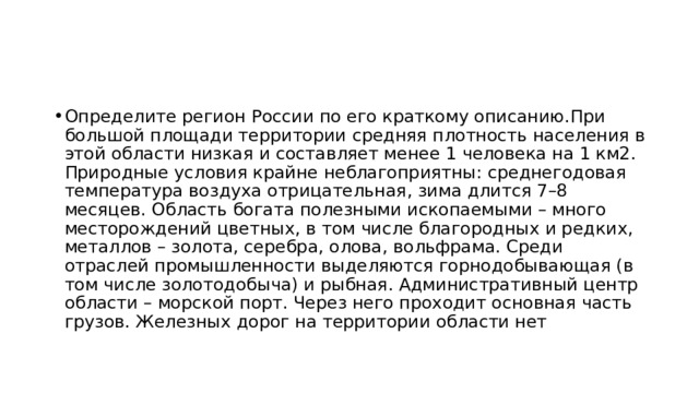 Определите регион России по его краткому описанию.При большой площади территории средняя плотность населения в этой области низкая и составляет менее 1 человека на 1 км2. Природные условия крайне неблагоприятны: среднегодовая температура воздуха отрицательная, зима длится 7–8 месяцев. Область богата полезными ископаемыми – много месторождений цветных, в том числе благородных и редких, металлов – золота, серебра, олова, вольфрама. Среди отраслей промышленности выделяются горнодобывающая (в том числе золотодобыча) и рыбная. Административный центр области – морской порт. Через него проходит основная часть грузов. Железных дорог на территории области нет 