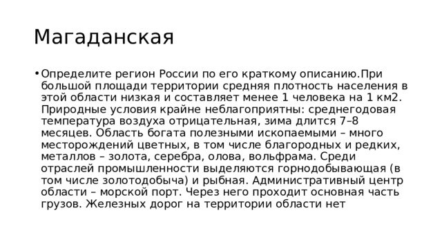 Магаданская Определите регион России по его краткому описанию.При большой площади территории средняя плотность населения в этой области низкая и составляет менее 1 человека на 1 км2. Природные условия крайне неблагоприятны: среднегодовая температура воздуха отрицательная, зима длится 7–8 месяцев. Область богата полезными ископаемыми – много месторождений цветных, в том числе благородных и редких, металлов – золота, серебра, олова, вольфрама. Среди отраслей промышленности выделяются горнодобывающая (в том числе золотодобыча) и рыбная. Административный центр области – морской порт. Через него проходит основная часть грузов. Железных дорог на территории области нет 