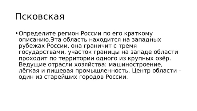 Псковская Определите регион России по его краткому описанию.Эта область находится на западных рубежах России, она граничит с тремя государствами, участок границы на западе области проходит по территории одного из крупных озёр. Ведущие отрасли хозяйства: машиностроение, лёгкая и пищевая промышленность. Центр области – один из старейших городов России. 