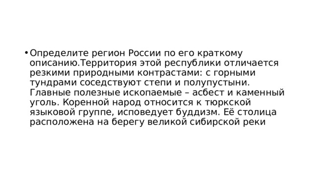 Определите регион России по его краткому описанию.Территория этой республики отличается резкими природными контрастами: с горными тундрами соседствуют степи и полупустыни. Главные полезные ископаемые – асбест и каменный уголь. Коренной народ относится к тюркской языковой группе, исповедует буддизм. Её столица расположена на берегу великой сибирской реки 