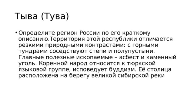 Тыва (Тува) Определите регион России по его краткому описанию.Территория этой республики отличается резкими природными контрастами: с горными тундрами соседствуют степи и полупустыни. Главные полезные ископаемые – асбест и каменный уголь. Коренной народ относится к тюркской языковой группе, исповедует буддизм. Её столица расположена на берегу великой сибирской реки 