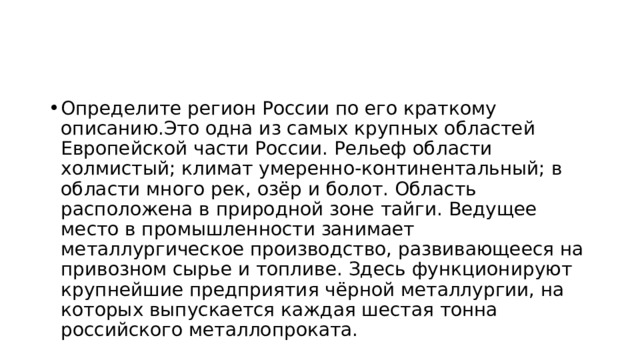 Определите регион России по его краткому описанию.Это одна из самых крупных областей Европейской части России. Рельеф области холмистый; климат умеренно-континентальный; в области много рек, озёр и болот. Область расположена в природной зоне тайги. Ведущее место в промышленности занимает металлургическое производство, развивающееся на привозном сырье и топливе. Здесь функционируют крупнейшие предприятия чёрной металлургии, на которых выпускается каждая шестая тонна российского металлопроката. 