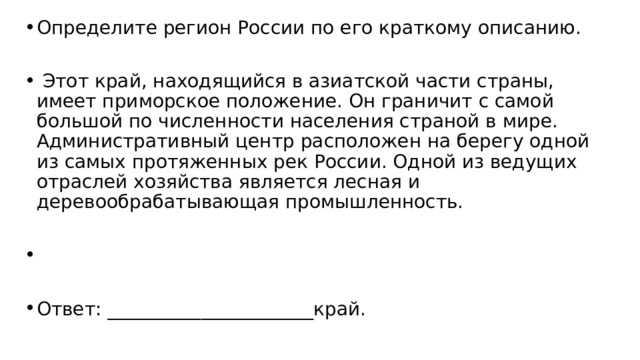 Определите регион России по его краткому описанию.   Этот край, находящийся в азиатской части страны, имеет приморское положение. Он граничит с самой большой по численности населения страной в мире. Административный центр расположен на берегу одной из самых протяженных рек России. Одной из ведущих отраслей хозяйства является лесная и деревообрабатывающая промышленность.   Ответ: ______________________край. 