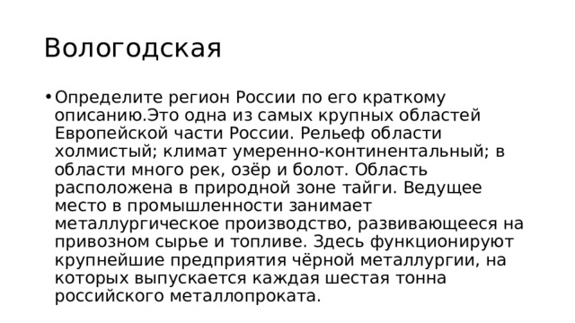 Вологодская Определите регион России по его краткому описанию.Это одна из самых крупных областей Европейской части России. Рельеф области холмистый; климат умеренно-континентальный; в области много рек, озёр и болот. Область расположена в природной зоне тайги. Ведущее место в промышленности занимает металлургическое производство, развивающееся на привозном сырье и топливе. Здесь функционируют крупнейшие предприятия чёрной металлургии, на которых выпускается каждая шестая тонна российского металлопроката. 