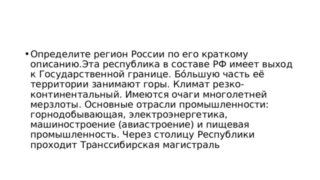 Определите регион России по его краткому описанию.Эта республика в составе РФ имеет выход к Государственной границе. Бóльшую часть её территории занимают горы. Климат резко-континентальный. Имеются очаги многолетней мерзлоты. Основные отрасли промышленности: горнодобывающая, электроэнергетика, машиностроение (авиастроение) и пищевая промышленность. Через столицу Республики проходит Транссибирская магистраль 