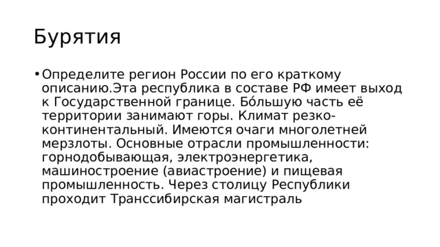 Бурятия Определите регион России по его краткому описанию.Эта республика в составе РФ имеет выход к Государственной границе. Бóльшую часть её территории занимают горы. Климат резко-континентальный. Имеются очаги многолетней мерзлоты. Основные отрасли промышленности: горнодобывающая, электроэнергетика, машиностроение (авиастроение) и пищевая промышленность. Через столицу Республики проходит Транссибирская магистраль 