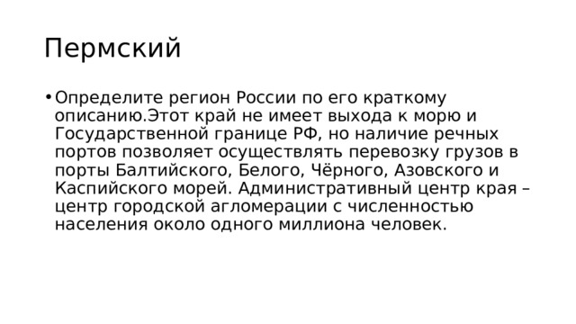 Пермский Определите регион России по его краткому описанию.Этот край не имеет выхода к морю и Государственной границе РФ, но наличие речных портов позволяет осуществлять перевозку грузов в порты Балтийского, Белого, Чёрного, Азовского и Каспийского морей. Административный центр края – центр городской агломерации с численностью населения около одного миллиона человек. 