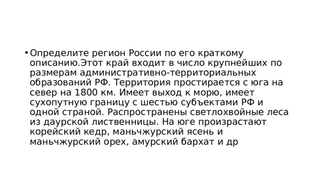 Определите регион России по его краткому описанию.Этот край входит в число крупнейших по размерам административно-территориальных образований РФ. Территория простирается с юга на север на 1800 км. Имеет выход к морю, имеет сухопутную границу с шестью субъектами РФ и одной страной. Распространены светлохвойные леса из даурской лиственницы. На юге произрастают корейский кедр, маньчжурский ясень и маньчжурский орех, амурский бархат и др 