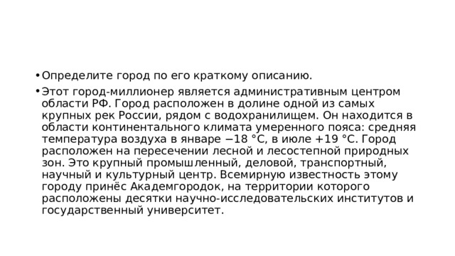 Определите город по его краткому описанию. Этот город-миллионер является административным центром области РФ. Город расположен в долине одной из самых крупных рек России, рядом с водохранилищем. Он находится в области континентального климата умеренного пояса: средняя температура воздуха в январе −18 °C, в июле +19 °C. Город расположен на пересечении лесной и лесостепной природных зон. Это крупный промышленный, деловой, транспортный, научный и культурный центр. Всемирную известность этому городу принёс Академгородок, на территории которого расположены десятки научно-исследовательских институтов и государственный университет. 