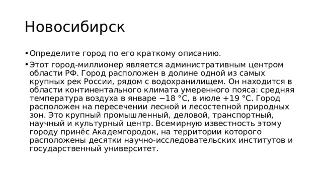 Новосибирск Определите город по его краткому описанию. Этот город-миллионер является административным центром области РФ. Город расположен в долине одной из самых крупных рек России, рядом с водохранилищем. Он находится в области континентального климата умеренного пояса: средняя температура воздуха в январе −18 °C, в июле +19 °C. Город расположен на пересечении лесной и лесостепной природных зон. Это крупный промышленный, деловой, транспортный, научный и культурный центр. Всемирную известность этому городу принёс Академгородок, на территории которого расположены десятки научно-исследовательских институтов и государственный университет. 