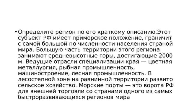 Определите регион по его краткому описанию.Этот субъект РФ имеет приморское положение, граничит с самой большой по численности населения страной мира. Большую часть территории этого региона занимают средневысотные горы, достигающие 2000 м. Ведущие отрасли специализации края — цветная металлургия, рыбная промышленность, машиностроение, лесная промышленность. В лесостепной зоне на равнинной территории развито сельское хозяйство. Морские порты — это ворота РФ для внешней торговли со странами одного из самых быстроразвивающихся регионов мира 