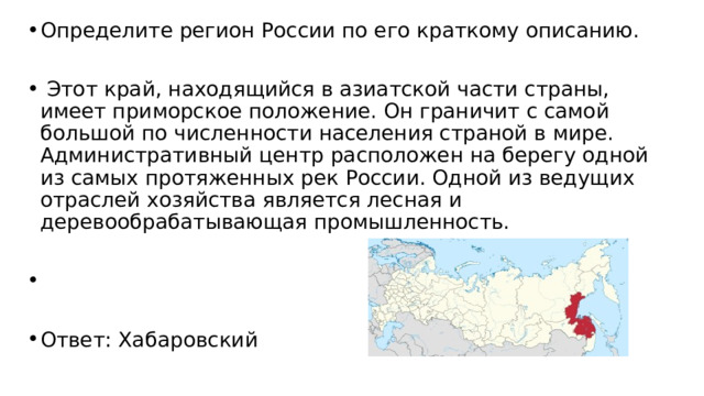 Определите регион России по его краткому описанию.   Этот край, находящийся в азиатской части страны, имеет приморское положение. Он граничит с самой большой по численности населения страной в мире. Административный центр расположен на берегу одной из самых протяженных рек России. Одной из ведущих отраслей хозяйства является лесная и деревообрабатывающая промышленность.   Ответ: Хабаровский 