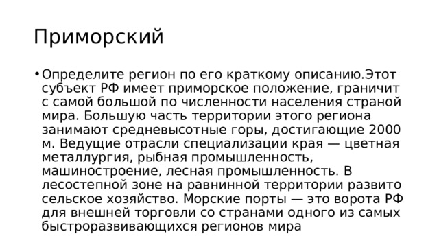 Приморский Определите регион по его краткому описанию.Этот субъект РФ имеет приморское положение, граничит с самой большой по численности населения страной мира. Большую часть территории этого региона занимают средневысотные горы, достигающие 2000 м. Ведущие отрасли специализации края — цветная металлургия, рыбная промышленность, машиностроение, лесная промышленность. В лесостепной зоне на равнинной территории развито сельское хозяйство. Морские порты — это ворота РФ для внешней торговли со странами одного из самых быстроразвивающихся регионов мира 