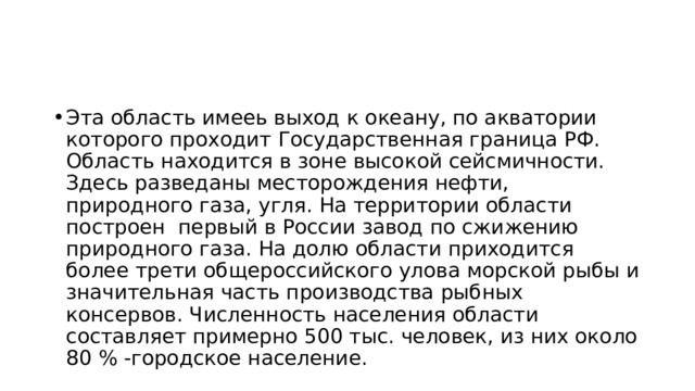 Эта область имееь выход к океану, по акватории которого проходит Государственная граница РФ. Область находится в зоне высокой сейсмичности. Здесь разведаны месторождения нефти, природного газа, угля. На территории области построен первый в России завод по сжижению природного газа. На долю области приходится более трети общероссийского улова морской рыбы и значительная часть производства рыбных консервов. Численность населения области составляет примерно 500 тыс. человек, из них около 80 % -городское население. 