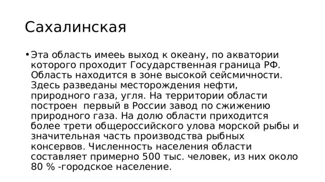 Сахалинская Эта область имееь выход к океану, по акватории которого проходит Государственная граница РФ. Область находится в зоне высокой сейсмичности. Здесь разведаны месторождения нефти, природного газа, угля. На территории области построен первый в России завод по сжижению природного газа. На долю области приходится более трети общероссийского улова морской рыбы и значительная часть производства рыбных консервов. Численность населения области составляет примерно 500 тыс. человек, из них около 80 % -городское население. 