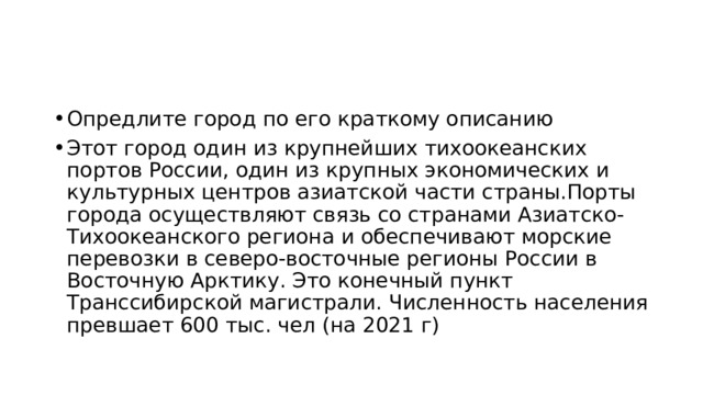 Опредлите город по его краткому описанию Этот город один из крупнейших тихоокеанских портов России, один из крупных экономических и культурных центров азиатской части страны.Порты города осуществляют связь со странами Азиатско-Тихоокеанского региона и обеспечивают морские перевозки в северо-восточные регионы России в Восточную Арктику. Это конечный пункт Транссибирской магистрали. Численность населения превшает 600 тыс. чел (на 2021 г) 