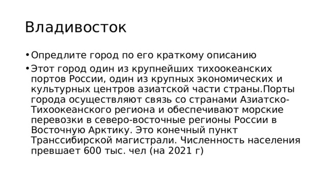 Владивосток Опредлите город по его краткому описанию Этот город один из крупнейших тихоокеанских портов России, один из крупных экономических и культурных центров азиатской части страны.Порты города осуществляют связь со странами Азиатско-Тихоокеанского региона и обеспечивают морские перевозки в северо-восточные регионы России в Восточную Арктику. Это конечный пункт Транссибирской магистрали. Численность населения превшает 600 тыс. чел (на 2021 г) 