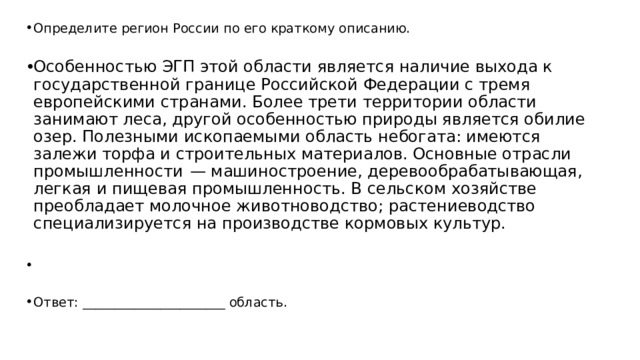 Определите регион России по его краткому описанию. Особенностью ЭГП этой области является наличие выхода к государственной границе Российской Федерации с тремя европейскими странами. Более трети территории области занимают леса, другой особенностью природы является обилие озер. Полезными ископаемыми область небогата: имеются залежи торфа и строительных материалов. Основные отрасли промышленности  — машиностроение, деревообрабатывающая, легкая и пищевая промышленность. В сельском хозяйстве преобладает молочное животноводство; растениеводство специализируется на производстве кормовых культур.   Ответ: ______________________ область. 