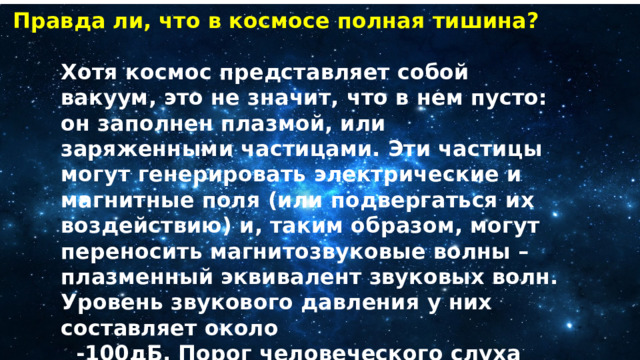 Правда ли, что в космосе полная тишина? Хотя космос представляет собой вакуум, это не значит, что в нем пусто: он заполнен плазмой, или заряженными частицами. Эти частицы могут генерировать электрические и магнитные поля (или подвергаться их воздействию) и, таким образом, могут переносить магнитозвуковые волны – плазменный эквивалент звуковых волн. Уровень звукового давления у них составляет около  -100дБ. Порог человеческого слуха составляет около +60 дБ, поэтому обычно мы не слышим эти волны. 
