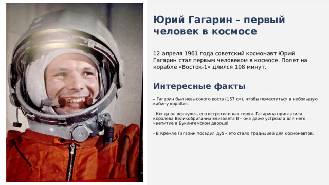  Юрий Гагарин – первый человек в космосе 12 апреля 1961 года советский космонавт Юрий Гагарин стал первым человеком в космосе. Полет на корабле «Восток-1» длился 108 минут. Интересные факты  - Гагарин был невысокого роста (157 см), чтобы поместиться в небольшую кабину корабля. - Когда он вернулся, его встретили как героя. Гагарина пригласила королева Великобритании Елизавета II – она даже устроила для него чаепитие в Букингемском дворце! - В Кремле Гагарин посадил дуб – это стало традицией для космонавтов. 