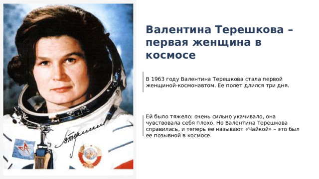  Валентина Терешкова – первая женщина в космосе В 1963 году Валентина Терешкова стала первой женщиной-космонавтом. Ее полет длился три дня. Ей было тяжело: очень сильно укачивало, она чувствовала себя плохо. Но Валентина Терешкова справилась, и теперь ее называют «Чайкой» – это был ее позывной в космосе. 