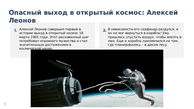  Опасный выход в открытый космос: Алексей Леонов   Алексей Леонов совершил первый в истории выход в открытый космос 18 марта 1965 года. Этот рискованный шаг потребовал огромного мужества и стал значительным достижением в космической науке. В невесомости его скафандр раздулся, и он не мог вернуться в корабль! Ему пришлось спустить воздух, чтобы влезть в люк. Еще и корабль приземлился не там, где планировалось – в диком лесу. 9 