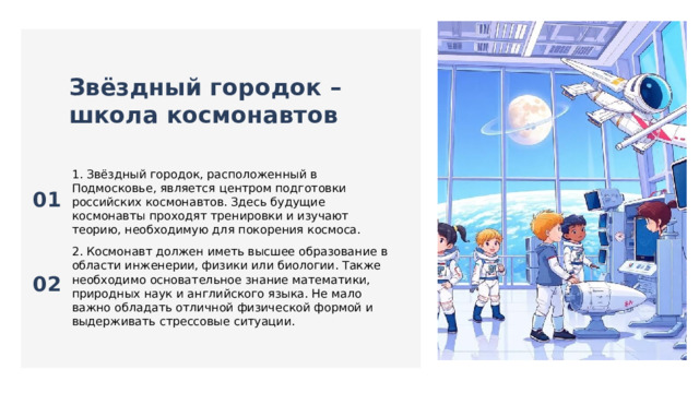  Звёздный городок – школа космонавтов 01 1. Звёздный городок, расположенный в Подмосковье, является центром подготовки российских космонавтов. Здесь будущие космонавты проходят тренировки и изучают теорию, необходимую для покорения космоса. 02 2. Космонавт должен иметь высшее образование в области инженерии, физики или биологии. Также необходимо основательное знание математики, природных наук и английского языка. Не мало важно обладать отличной физической формой и выдерживать стрессовые ситуации. 