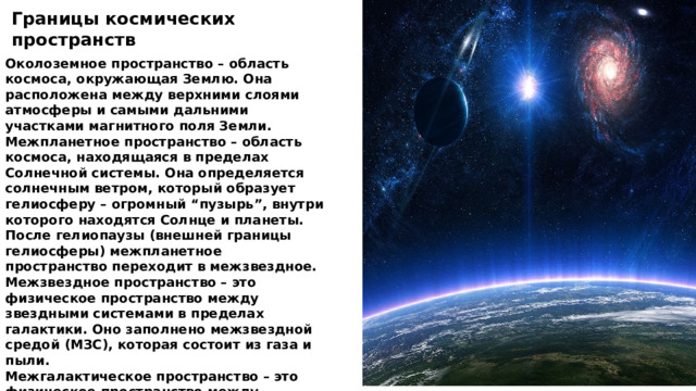 Границы космических пространств Околоземное пространство – область космоса, окружающая Землю. Она расположена между верхними слоями атмосферы и самыми дальними участками магнитного поля Земли. Межпланетное пространство – область космоса, находящаяся в пределах Солнечной системы. Она определяется солнечным ветром, который образует гелиосферу – огромный “пузырь”, внутри которого находятся Солнце и планеты. После гелиопаузы (внешней границы гелиосферы) межпланетное пространство переходит в межзвездное. Межзвездное пространство – это физическое пространство между звездными системами в пределах галактики. Оно заполнено межзвездной средой (МЗС), которая состоит из газа и пыли. Межгалактическое пространство – это физическое пространство между галактиками. Оно очень близко к абсолютному вакууму, поскольку в нем нет пыли и космического мусора 