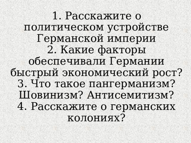 1. Расскажите о политическом устройстве Германской империи  2. Какие факторы обеспечивали Германии быстрый экономический рост?  3. Что такое пангерманизм? Шовинизм? Антисемитизм?  4. Расскажите о германских колониях?   