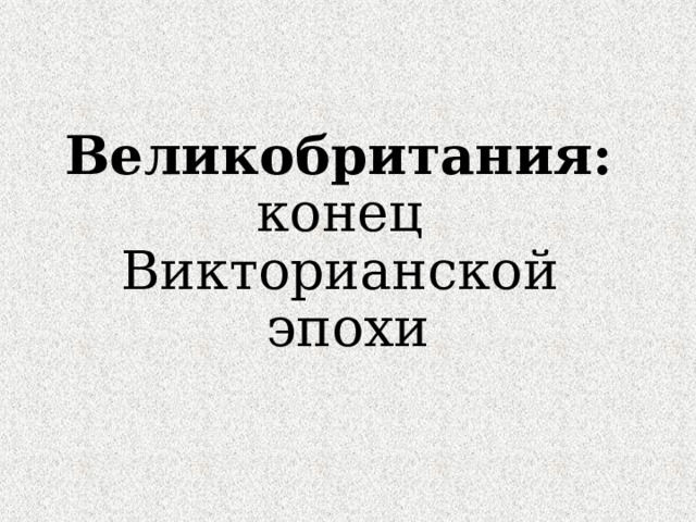 Великобритания:  конец  Викторианской  эпохи 