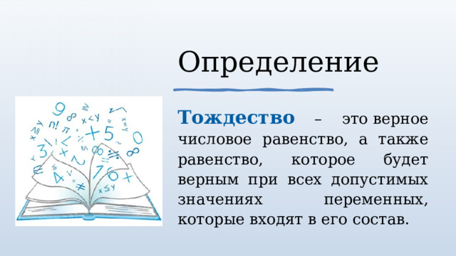 Определение Тождество – это верное числовое равенство, а также равенство, которое будет верным при всех допустимых значениях переменных, которые входят в его состав. 1 