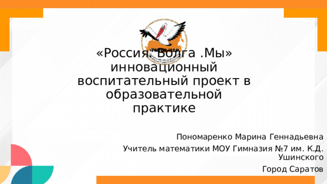 «Россия. Волга .Мы» инновационный  воспитательный проект в образовательной  практике Пономаренко Марина Геннадьевна Учитель математики МОУ Гимназия №7 им. К.Д. Ушинского Город Саратов 