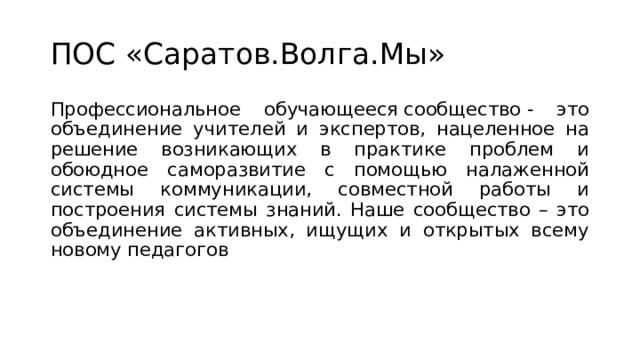 ПОС «Саратов.Волга.Мы» Профессиональное обучающееся сообщество - это объединение учителей и экспертов, нацеленное на решение возникающих в практике проблем и обоюдное саморазвитие с помощью налаженной системы коммуникации, совместной работы и построения системы знаний. Наше сообщество – это объединение активных, ищущих и открытых всему новому педагогов 