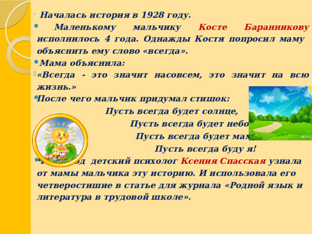    Началась история в 1928 году.  М аленькому мальчику Косте Баранникову исполнилось 4 года. Однажды Костя попросил маму объяснить ему слово «всегда».  Мама объяснила: «Всегда - это значит насовсем, это значит на всю жизнь.» После чего мальчик придумал стишок: Пусть всегда будет солнце,  Пусть всегда будет небо,  Пусть всегда будет мама,  Пусть всегда буду я! Через год детский психолог Ксения Спасская узнала от мамы мальчика эту историю. И использовала его четверостишие в статье для журнала «Родной язык и литература в трудовой школе».    