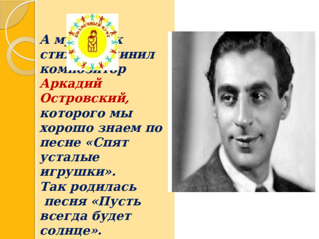   А музыку к стихам сочинил композитор Аркадий Островский, которого мы хорошо знаем по песне «Спят усталые игрушки».   Так родилась  песня «Пусть всегда будет солнце». 
