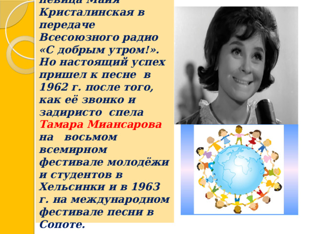 Первой её исполнила певица Майя Кристалинская в передаче Всесоюзного радио «С добрым утром!».  Но настоящий успех пришел к песне в 1962 г. после того, как её звонко и задиристо спела Тамара Миансарова на восьмом всемирном фестивале молодёжи и студентов в Хельсинки и в 1963 г. на международном фестивале песни в Сопоте.    