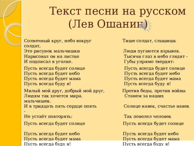  Текст песни на русском  (Лев Ошанин) Солнечный круг, небо вокруг Тише солдат, слышишь солдат,  Это рисунок мальчишки Люди пугаются взрывов.  Нарисовал он на листке Тысячи глаз в небо глядят -  И подписал в уголке. Губы упрямо твердят: Пусть всегда будет солнце Пусть всегда будет солнце  Пусть всегда будет небо Пусть всегда будет небо  Пусть всегда будет мама Пусть всегда будет мама  Пусть всегда буду я! Пусть всегда буду я! Милый мой друг, добрый мой друг, Против беды, против войны  Людям так хочется мира. Станем за наших мальчишек.  И в тридцать пять сердце опять Солнце навек, счастье навек -  Не устаёт повторять: Так повелел человек Пусть всегда будет солнце Пусть всегда будет солнце  Пусть всегда будет небо Пусть всегда будет небо  Пусть всегда будет мама Пусть всегда будет мама  Пусть всегда буду я! Пусть всегда буду я! 